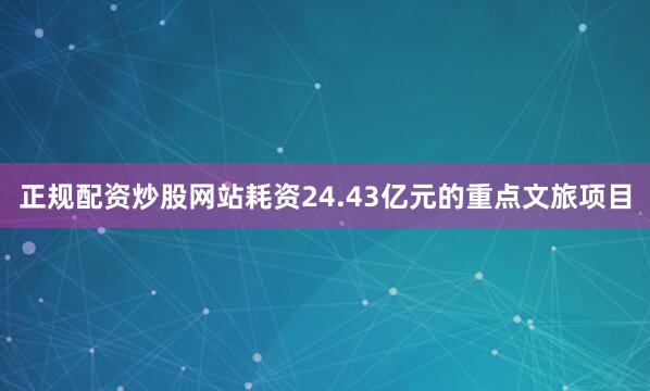 正规配资炒股网站耗资24.43亿元的重点文旅项目
