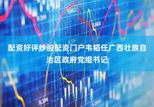 配资好评炒股配资门户韦韬任广西壮族自治区政府党组书记