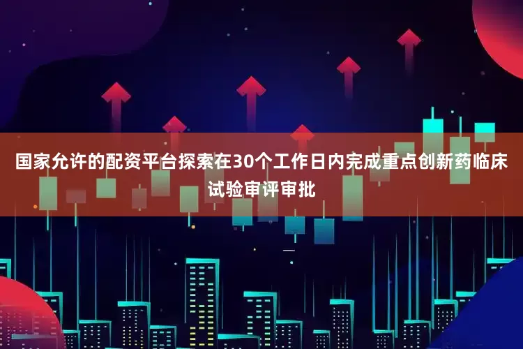 国家允许的配资平台探索在30个工作日内完成重点创新药临床试验审评审批
