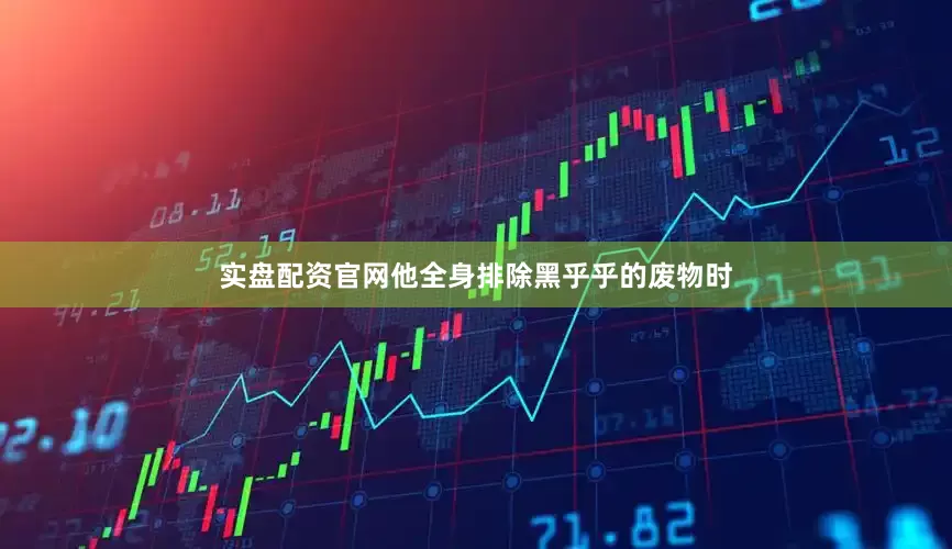 实盘配资官网他全身排除黑乎乎的废物时