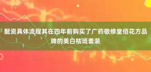 配资具体流程其在四年前购买了广药敬修堂佰花方品牌的美白祛斑套装