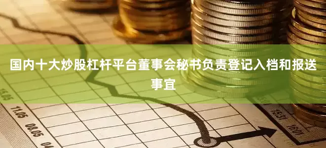 国内十大炒股杠杆平台董事会秘书负责登记入档和报送事宜