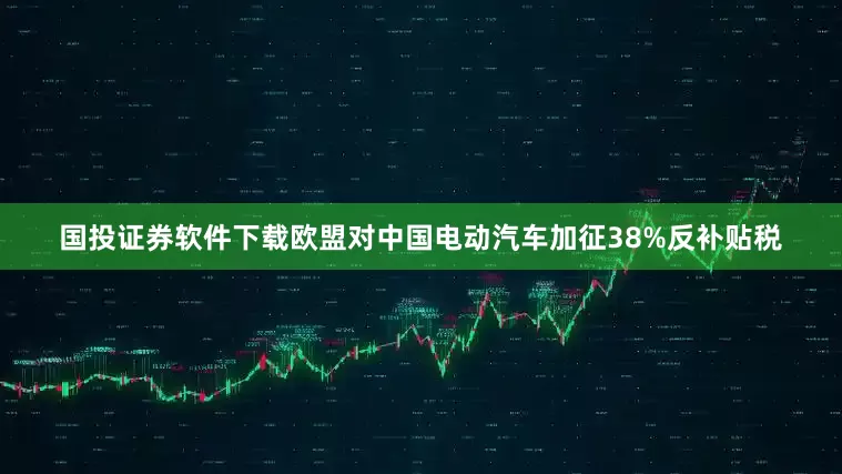 国投证券软件下载欧盟对中国电动汽车加征38%反补贴税