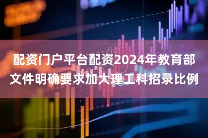 配资门户平台配资2024年教育部文件明确要求加大理工科招录比例