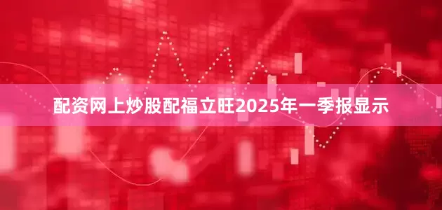 配资网上炒股配福立旺2025年一季报显示