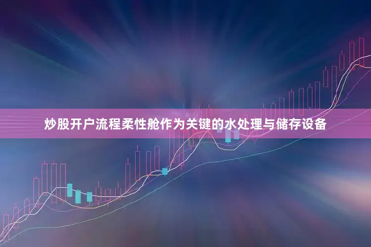 炒股开户流程柔性舱作为关键的水处理与储存设备