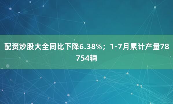 配资炒股大全同比下降6.38%；1-7月累计产量78754辆