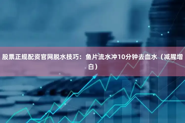 股票正规配资官网脱水技巧：鱼片流水冲10分钟去血水（减腥增白）