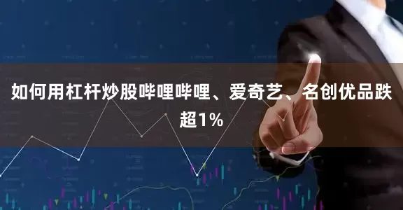 如何用杠杆炒股哔哩哔哩、爱奇艺、名创优品跌超1%