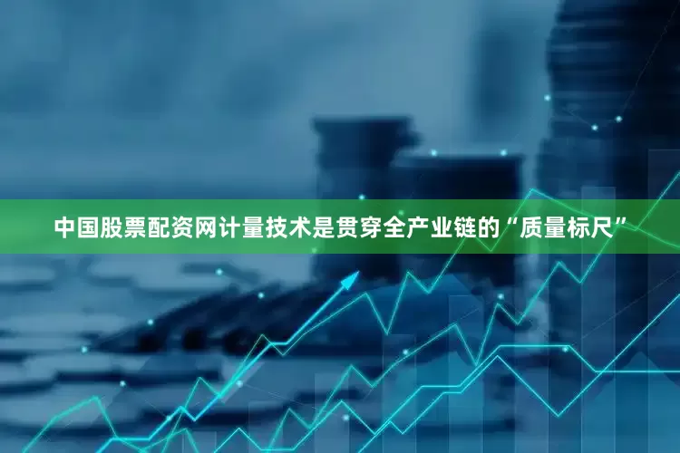 中国股票配资网计量技术是贯穿全产业链的“质量标尺”