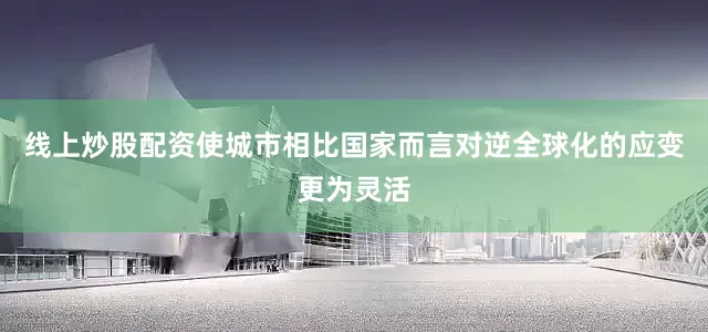 线上炒股配资使城市相比国家而言对逆全球化的应变更为灵活